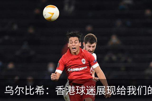 乌尔比希：香港球迷展现给我们的这种狂热真的非常特别