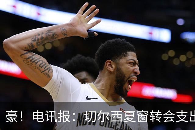 豪！电讯报：切尔西夏窗转会支出即将连续第五个赛季突破2亿镑