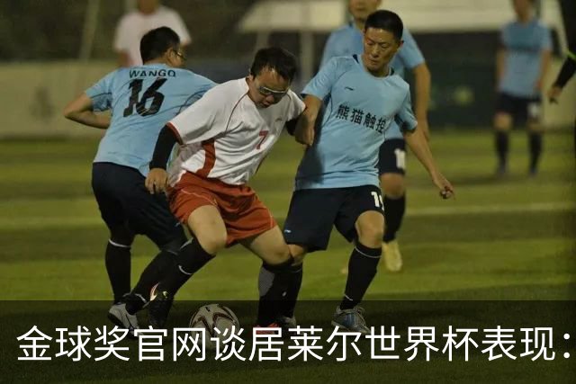金球奖官网谈居莱尔世界杯表现：已经足够好了，可惜球队整体不佳
