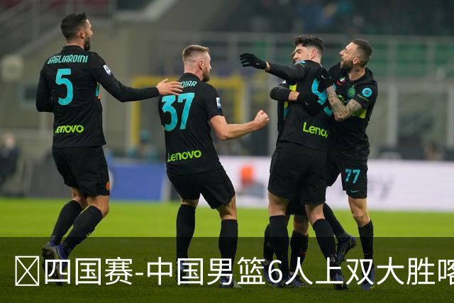 🏀四国赛-中国男篮6人上双大胜喀麦隆 廖三宁18+5 贺希宁17分