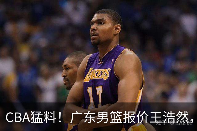 CBA猛料！广东男篮报价王浩然，北京男篮报价朱俊龙，江苏欲签原帅